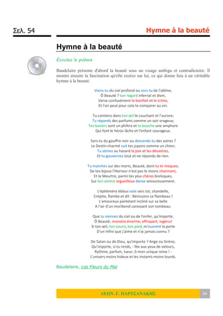 Σελ. 54 Hymne à la beauté
ΛΕΩΝ. Γ. ΠΑΡΤΣΑΝΑΚΗΣ 54
Hymne à la beauté
Écoutez le poème
Baudelaire présente d'abord la beauté sous un visage ambigu et contradictoire. Il
montre ensuite la fascination qu'elle exerce sur lui, ce qui donne lieu à un véritable
hymne à la beauté.
Viens-tu du ciel profond ou sors-tu de l'abîme,
Ô Beauté ? ton regard infernal et divin,
Verse confusément le bienfait et le crime,
Et l'on peut pour cela te comparer au vin.
Tu contiens dans ton œil le couchant et l'aurore;
Tu répands des parfums comme un soir orageux;
Tes baisers sont un philtre et ta bouche une amphore
Qui font le héros lâche et l'enfant courageux.
Sors-tu du gouffre noir ou descends-tu des astres ?
Le Destin charmé suit tes jupons comme un chien;
Tu sèmes au hasard la joie et les désastres,
Et tu gouvernes tout et ne réponds de rien.
Tu marches sur des morts, Beauté, dont tu te moques;
De tes bijoux l'Horreur n'est pas le moins charmant,
Et le Meurtre, parmi tes plus chères breloques,
Sur ton ventre orgueilleux danse amoureusement.
L'éphémère ébloui vole vers toi, chandelle,
Crépite, flambe et dit : Bénissons ce flambeau !
L'amoureux pantelant incliné sur sa belle
A l'air d'un moribond caressant son tombeau.
Que tu viennes du ciel ou de l'enfer, qu'importe,
Ô Beauté, monstre énorme, effrayant, ingénu!
Si ton œil, ton souris, ton pied, m'ouvrent la porte
D'un Infini que j'aime et n'ai jamais connu ?
De Satan ou de Dieu, qu'importe ? Ange ou Sirène,
Qu'importe, si tu rends, - fée aux yeux de velours,
Rythme, parfum, lueur, ô mon unique reine ! -
L'univers moins hideux et les instants moins lourds.
Baudelaire, Les Fleurs du Mal
 