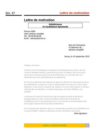 Σελ. 57 Lettre de motivation
ΛΕΩΝ. Γ. ΠΑΡΤΣΑΝΑΚΗΣ 57
Lettre de motivation
Esthéticienne
En Candidature Spontanée
Prénom NOM
Votre adresse complète
Tél : 06.00.00.00.00
Email : adresse@email.zz
Nom de l'entreprise
A l'attention de ...
Adresse complète
Serres, le 10 septembre 2015
Madame, Monsieur,
Titulaire du BTS Esthétique-Cosmétique, et actuellement en poste au sein de
l’Institut de beauté XXXX, je recherche aujourd’hui à intégrer une structure de
renom dans le domaine des soins et de la beauté. Je vous soumets donc ma
candidature en tant qu'esthéticienne-cosméticienne.
En tant que spécialiste de la beauté, j’ai appris à maîtriser les techniques de soins,
les modelages du visage et du corps, le maquillage et la manucure, sans oublier
l’épilation ; mais aussi à conseiller les clientes sur le choix des produits, à me tenir
informée des nouveautés et nouvelles techniques, et à savoir fidéliser une
clientèle.
La douceur et le sens de l’écoute sont mes principales qualités et des atouts
indispensables pour être une bonne professionnelle dans le domaine de
l’esthétique. Je suis à votre disposition pour vous rencontrer prochainement afin
d'envisager l'opportunité d'une réelle collaboration.
Je vous remercie de l'attention que vous voudrez bien accorder à ma candidature et
vous prie d'agréer, Madame, l'expression de mes sentiments distingués.
Votre Signature
 