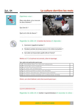 Σελ. 04 La culture derrière les mots
ΛΕΩΝ. Γ. ΠΑΡΤΣΑΝΑΚΗΣ 4
Exprimez-vous :
Dans cette photo, où se trouvent
les deux hommes ?
…………………………………..
Que font-ils ?
………………………………….
Quel est le rôle de chacun ?
……………………………………
Regardez la vidéo 01 le barbier des Cannes et répondez :
1. Comment s’appelle le barbier ?
………………………………………………………………………………………….
2. Pendant combien de temps exerce-t-il le métier du barbier ?
………………………………………………………………………………………….
3. Son salon se trouve dans quelle ville en France?
………………………………………………………………………………………….
Mettez un () si la phrase est correcte, selon le reportage:
Son salon est particulier parce que,
1 L’atmosphère dans son salon est intemporelle
2 Il utilise des outils modernes
3 Les outils sont authentiques
4 Les clients quittent le salon très satisfaits
5 Les clients viennent pour dialoguer avec le barbier
6 Les clients visitent le barbier pour se faire tailler la barbe
Olivier, son client habituel, vient chez Laurent parce que :
…………………………………………………………………………………………………………………………………
…………………………………………………………………………………………………………………………………
…………………………………………………………………………………………………………………………………
Laurent collectionne des ………………………………………………………………………………………….
Regardez la vidéo 01 A barbier- le grand dictateur et racontez la scène :
 