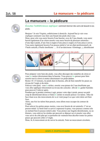 Σελ. 58 La manucure – la pédicure
ΛΕΩΝ. Γ. ΠΑΡΤΣΑΝΑΚΗΣ 58
La manucure – la pédicure
Écoutez l’esthéticienne expliquer comment donner des soins de beauté à vos
pieds.
Bonjour ! Je suis Virginie, esthéticienne à domicile. Aujourd’hui je vais vous
expliquer comment vous faire une beauté des pieds chez-vous.
Donc, pour cela vous aurez besoin d’une bassine, avec de l’eau chaude, vous aurez
besoin également d’un citron ensuite vous aurez besoin de plusieurs ustensiles :
d’une râpe à pieds, d’une lime à ongles d’une pince à ongles et d’une pince à envie.
Vous aurez également besoin d’un pousse-métal (c’est un objet professionnel), de
l’huile cuticule, d’huile émolliente …. Et d’un durcisseur. Gommage, ;;; désinfectant
Écrivez les ustensiles nécessaires pour préparer un soin des pieds :
Pour préparer votre bain des pieds, vous allez découper des rondelles de citron et
vous les mettez directement dans la bassine. Vous pouvez les presser pour faire
resortir tout le citron et mettez directement vos pieds dedans.
Restez 10 -15 minutes, les pieds dans la bassine, afin de bien ramollir les peaux au
niveau de l’ongle et du talon.
Enlevez votre pied, vous le séchez, ensuite vous prenez de l’eau émolliente que
vous allez appliquer directement au niveau des cuticules afin de les garder humides
pour pouvoir l’enlever après.
Pendant que le produit continue à agir, prenez votre râpe à pieds, passez un petit
coup de désinfectant dessus et faites-le sécher et ensuite poncez vos talons. Allez de
bas à haut avec des mouvements de va et vient jusqu’à ce que votre talon soit bien
lisse.
Alors, une fois les talons bien poncés, nous allons nous occuper du contour de
l’ongle.
Pour enlever les petites peaux mortes, vous avez besoin de cet ustensile. C’est un
pousse-métal. Le bord rond va servir à repousser la peau, vous poussez comme cela
en mettant bien le pousse-métal à plat. Vous prenez une lingette désinfectante, ou un
kleenex, vous enlevez les résidus qui peuvent se déposer sur et ensuite vous allez
vous servir du côté plat qui va permettre de vraiment bien décoller toutes les petites
peaux qui peuvent coller à l’ongle.
Donc, là, le mouvement est de suivre la cuticule. Faire un mouvement circulaire.
 
