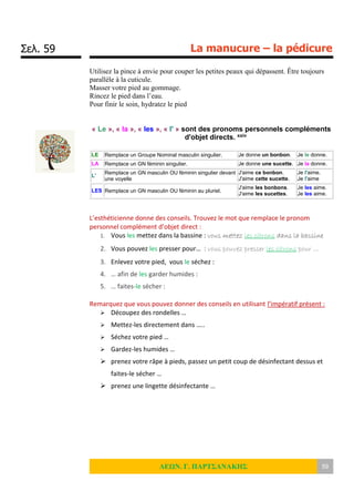 Σελ. 59 La manucure – la pédicure
ΛΕΩΝ. Γ. ΠΑΡΤΣΑΝΑΚΗΣ 59
Utilisez la pince à envie pour couper les petites peaux qui dépassent. Être toujours
parallèle à la cuticule.
Masser votre pied au gommage.
Rincez le pied dans l’eau.
Pour finir le soin, hydratez le pied
« Le », « la », « les », « l' » sont des pronoms personnels compléments
d'objet directs. xxiv
LE Remplace un Groupe Nominal masculin singulier. Je donne un bonbon. Je le donne.
LA Remplace un GN féminin singulier. Je donne une sucette. Je la donne.
L'
Remplace un GN masculin OU féminin singulier devant
une voyelle
J'aime ce bonbon.
J'aime cette sucette.
Je l'aime.
Je l'aime
LES Remplace un GN masculin OU féminin au pluriel.
J'aime les bonbons.
J'aime les sucettes.
Je les aime.
Je les aime.
L’esthéticienne donne des conseils. Trouvez le mot que remplace le pronom
personnel complément d’objet direct :
1. Vous les mettez dans la bassine : vous mettez les citrons dans la bassine
2. Vous pouvez les presser pour… : vous pouvez presser les citrons pour …
3. Enlevez votre pied, vous le séchez :
4. … afin de les garder humides :
5. … faites-le sécher :
Remarquez que vous pouvez donner des conseils en utilisant l’impératif présent :
 Découpez des rondelles …
 Mettez-les directement dans …..
 Séchez votre pied …
 Gardez-les humides …
 prenez votre râpe à pieds, passez un petit coup de désinfectant dessus et
faites-le sécher …
 prenez une lingette désinfectante …
 