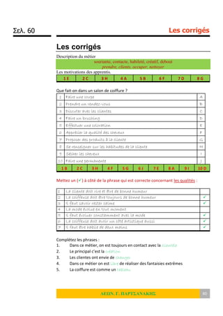 Σελ. 60 Les corrigés
ΛΕΩΝ. Γ. ΠΑΡΤΣΑΝΑΚΗΣ 60
Les corrigés
Description du métier
souriante, contacte, habileté, créatif, debout
prendre, clients, occuper, nettoyer
Les motivations des apprentis.
1 E 2 C 3 H 4 A 5 B 6 F 7 D 8 G
Que fait-on dans un salon de coiffure ?
1 Faire une coupe A
2 Prendre un rendez-vous B
3 Discuter avec les clientes C
4 Faire un brushing D
5 Effectuer une coloration E
6 Apprécier la qualité des cheveux F
7 Proposer des produits à la cliente G
8 Se renseigner sur les habitudes de la cliente H
9 Sécher les cheveux I
10 Faire une permanente J
1 B 2 C 3 H 4 F 5 G 6 J 7 E 8 A 9 I 10 D
Mettez un () à côté de la phrase qui est correcte concernant les qualités :
1 La cliente doit rire et être de bonne humeur
2 La coiffeuse doit être toujours de bonne humeur 
3 Il faut savoir rester calme 
4 La mode évolue en tout moment
5 Il faut évoluer constamment avec la mode 
6 La coiffeuse doit avoir un côté artistique aussi 
7 Il faut être habile de deux mains 
Complétez les phrases :
1. Dans ce métier, on est toujours en contact avec la clientèle
2. Le principal c’est la création
3. Les clientes ont envie de changer
4. Dans ce métier on est libre de réaliser des fantaisies extrêmes
5. La coiffure est comme un tableau
 