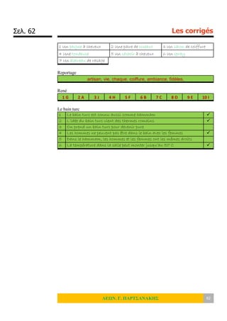 Σελ. 62 Les corrigés
ΛΕΩΝ. Γ. ΠΑΡΤΣΑΝΑΚΗΣ 62
1 Un peigne à cheveux 2 Une paire de ciseaux 3 Un salon de coiffure
4 Une tondeuse 5 Un séchoir à cheveux 6 Un spray
7 Un blaireau de rasage
Reportage
artisan, vie, chaque, coiffure, ambiance, fidèles,
René
1 G 2 A 3 J 4 H 5 F 6 B 7 C 8 D 9 E 10 I
Le bain turc
1 Le bain turc est connu aussi comme hammam 
2 L’idée du bain turc vient des thermes romains 
3 On prend un bain turc pour devenir pure
4 Les hommes ne peuvent pas être dans le bain avec les femmes 
5 Dans le hammam, les hommes et les femmes ont les mêmes droits
6 La température dans la salle peut monter jusqu’au 50° C 
 