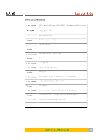Σελ. 63 Les corrigés
ΛΕΩΝ. Γ. ΠΑΡΤΣΑΝΑΚΗΣ 63
Extrait du film hammam
Le vieil homme : Aidez-moi, s’il vous plaît, il fait très chaud. J’ai besoin de
boire …
L’étranger : Venez, je vous aide
Le vieil homme : Jeune homme, merci
L’étranger : Qu’est-ce que vous avez ?
Le vieil homme : Fatigué, fatigué
L’étranger : Vous voulez vous asseoir là ?
Le vieil homme : Non, ahhh, là-bas, s’il vous plaît
L’étranger : Ça va ?
Le vieil homme : Ça va, pal mal
Le vieil homme : Merci. Vous êtes bien gentil
L’étranger : Pas de quoi
Le vieil homme : Nous sommes arrivés au hammam, à la fin du compte
Le vieil homme : Vous aviez déjà visité un hammam ?
L’étranger : Non, jamais
Le vieil homme : Oui, mais il faut absolument profiter de cette occasion
L’étranger : Vous êtes très gentil, mais j’ai beaucoup de choses à faire
Le vieil homme : Mais vous devez absolument, mon cher.
 