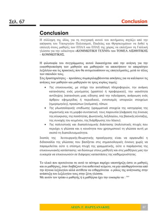 Σελ. 67 Conclusion
ΛΕΩΝ. Γ. ΠΑΡΤΣΑΝΑΚΗΣ 67
Conclusion
Η σύλληψη της ιδέας για τη συγγραφή αυτού του πονήματος πηγάζει από την
απόφαση του Υπουργείου Πολιτισμού, Παιδείας και Θρησκευμάτων να δοθεί η
επιλογή στους μαθητές των ΕΠΑΛ και ΕΠΑΣ της χώρας να επιλέξουν τη Γαλλική
γλώσσα για την ειδικότητα «ΚΟΜΜΩΤΙΚΗ ΤΕΧΝΗ» του ΤΟΜΕΑ ΑΙΣΘΗΤΙΚΗΣ
– ΚΟΜΜΩΤΙΚΗΣ.
Η φιλοσοφία του συγγράμματος αυτού διακατέχεται από την ανάγκη για την
ευαισθητοποίηση των μαθητών και μαθητριών να αποκτήσουν το απαραίτητο
λεξιλόγιο και τις πρακτικές που θα αντιμετωπίσουν ως επαγγελματίες, μετά το τέλος
των σπουδών τους.
Στις δραστηριότητες – προτάσεις συμπεριλαμβάνονται ασκήσεις για να καλύψουν τις
ανάγκες των μαθητών και μαθητριών σε τρεις κυρίως τομείς:
 Της επικοινωνίας, με στόχο την ανταλλαγή πληροφοριών, την ανάγκη
κατανόησης ενός μηνύματος (γραπτού ή προφορικού), την ικανότητα
αντίληψης (κατανόηση μιας είδησης από την τηλεόραση, ανάγνωση ενός
άρθρου εφημερίδας ή περιοδικού, εντοπισμός ιστορικών στοιχείων
(ημερομηνίες), προσώπων (ονόματα), τόπων.
 Της γλωσσολογικής επιβίωσης (γραμματικά στοιχεία της κατηγορίας της
σημαντικής και τη μορφο-συντακτική τους παρουσία (έκφραση της έννοιας
της σύγκρισης, της ποσότητας, φωνητικής, λεξιλογίου, της βασικής σύνταξης,
της συνοχής του κειμένου, της διάρθρωσης του λόγου).
 Της πολιτιστικής και διαπολιτισμικής διάστασης (πολιτιστικές πτυχές που
περιέχει η γλώσσα και η κοινότητα που χρησιμοποιεί τη γλώσσα αυτή με
σκοπό τη διαπολιτισμικότητα.
Σκοπός της λειτουργικής-θεωρητικής προσέγγισης είναι να οργανωθεί η
διδασκαλία της γλώσσας που βασίζεται στις σημασιολογικές έννοιες χωρίς να
παραμελείται ούτε η επίσημη πτυχή της γραμματικής, ούτε ο παράγοντας της
επικοινωνιακής κατάστασης: να δώσουμε στους μαθητές και στις μαθήτριες μας την
ευκαιρία να επικοινωνούν σε διάφορες καταστάσεις της καθημερινότητας.
Το υλικό που προτείνεται σε αυτό το πόνημα παρέχει υποστήριξη ώστε οι μαθητές
και οι μαθήτριες, όταν διαβάζουν ένα αυθεντικό κείμενο, να μην αποθαρρύνονται από
την άγνοια λεξιλογίου αλλά αντίθετα να ενθαρρύνεται ο ρόλος της ανάγνωσης στην
ανάπτυξη του λεξιλογίου τους στην ξένη γλώσσα.
Με αυτόν τον τρόπο ο μαθητής ή η μαθήτρια έχει την ευκαιρία να : xxv
 