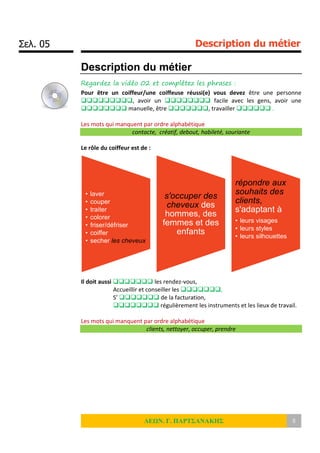 Σελ. 05 Description du métier
ΛΕΩΝ. Γ. ΠΑΡΤΣΑΝΑΚΗΣ 5
Description du métier
Regardez la vidéo 02 et complétez les phrases :
Pour être un coiffeur/une coiffeuse réussi(e) vous devez être une personne
, avoir un  facile avec les gens, avoir une
 manuelle, être , travailler  .
Les mots qui manquent par ordre alphabétique
contacte, créatif, debout, habileté, souriante
Le rôle du coiffeur est de :
Il doit aussi  les rendez-vous,
Accueillir et conseiller les ,
S’  de la facturation,
 régulièrement les instruments et les lieux de travail.
Les mots qui manquent par ordre alphabétique
clients, nettoyer, occuper, prendre
• laver
• couper
• traiter
• colorer
• friser/défriser
• coiffer
• secher les cheveux
s'occuper des
cheveux des
hommes, des
femmes et des
enfants
répondre aux
souhaits des
clients,
s'adaptant à
• leurs visages
• leurs styles
• leurs silhouettes
 