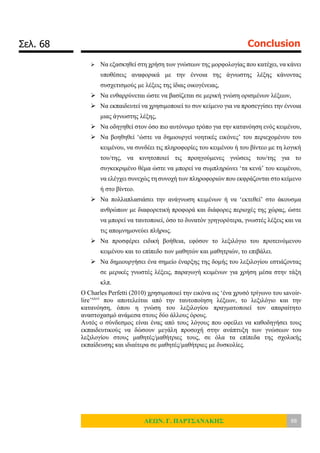 Σελ. 68 Conclusion
ΛΕΩΝ. Γ. ΠΑΡΤΣΑΝΑΚΗΣ 68
 Να εξασκηθεί στη χρήση των γνώσεων της μορφολογίας που κατέχει, να κάνει
υποθέσεις αναφορικά με την έννοια της άγνωστης λέξης κάνοντας
συσχετισμούς με λέξεις της ίδιας οικογένειας,
 Να ενθαρρύνεται ώστε να βασίζεται σε μερική γνώση ορισμένων λέξεων,
 Να εκπαιδευτεί να χρησιμοποιεί το συν κείμενο για να προσεγγίσει την έννοια
μιας άγνωστης λέξης,
 Να οδηγηθεί στον όσο πιο αυτόνομο τρόπο για την κατανόηση ενός κειμένου,
 Να βοηθηθεί ‘ώστε να δημιουργεί νοητικές εικόνες’ του περιεχομένου του
κειμένου, να συνδέει τις πληροφορίες του κειμένου ή του βίντεο με τη λογική
του/της, να κινητοποιεί τις προηγούμενες γνώσεις του/της για το
συγκεκριμένο θέμα ώστε να μπορεί να συμπληρώνει ‘τα κενά’ του κειμένου,
να ελέγχει συνεχώς τη συνοχή των πληροφοριών που εκφράζονται στο κείμενο
ή στο βίντεο.
 Να πολλαπλασιάσει την ανάγνωση κειμένων ή να ‘εκτεθεί’ στο άκουσμα
ανθρώπων με διαφορετική προφορά και διάφορες περιοχές της χώρας, ώστε
να μπορεί να ταυτοποιεί, όσο το δυνατόν γρηγορότερα, γνωστές λέξεις και να
τις απομνημονεύει πλήρως.
 Να προσφέρει ειδική βοήθεια, εφόσον το λεξιλόγιο του προτεινόμενου
κειμένου και το επίπεδο των μαθητών και μαθητριών, το επιβάλει.
 Να δημιουργήσει ένα σημείο έναρξης της δομής του λεξιλογίου εστιάζοντας
σε μερικές γνωστές λέξεις, παραγωγή κειμένων για χρήση μέσα στην τάξη
κλπ.
Ο Charles Perfetti (2010) χρησιμοποιεί την εικόνα ως ‘ένα χρυσό τρίγωνο του savoir-
lire’xxvi
που αποτελείται από την ταυτοποίηση λέξεων, το λεξιλόγιο και την
κατανόηση, όπου η γνώση του λεξιλογίου πραγματοποιεί τον απαραίτητο
αναστοχασμό ανάμεσα στους δύο άλλους όρους.
Αυτός ο σύνδεσμος είναι ένας από τους λόγους που οφείλει να καθοδηγήσει τους
εκπαιδευτικούς να δώσουν μεγάλη προσοχή στην ανάπτυξη των γνώσεων του
λεξιλογίου στους μαθητές/μαθήτριες τους, σε όλα τα επίπεδα της σχολικής
εκπαίδευσης και ιδιαίτερα σε μαθητές/μαθήτριες με δυσκολίες.
 