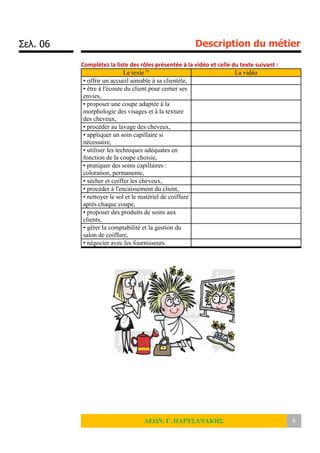 Σελ. 06 Description du métier
ΛΕΩΝ. Γ. ΠΑΡΤΣΑΝΑΚΗΣ 6
Complétez la liste des rôles présentée à la vidéo et celle du texte suivant :
Le texte iv
La vidéo
• offrir un accueil aimable à sa clientèle,
• être à l'écoute du client pour cerner ses
envies,
• proposer une coupe adaptée à la
morphologie des visages et à la texture
des cheveux,
• procéder au lavage des cheveux,
• appliquer un soin capillaire si
nécessaire,
• utiliser les techniques adéquates en
fonction de la coupe choisie,
• pratiquer des soins capillaires :
coloration, permanente,
• sécher et coiffer les cheveux,
• procéder à l'encaissement du client,
• nettoyer le sol et le matériel de coiffure
après chaque coupe,
• proposer des produits de soins aux
clients,
• gérer la comptabilité et la gestion du
salon de coiffure,
• négocier avec les fournisseurs.
 