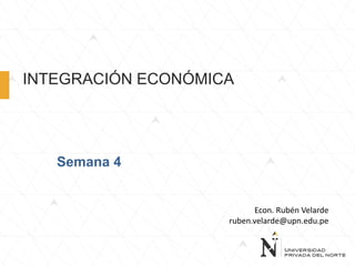INTEGRACIÓN ECONÓMICA
Semana 4
Econ. Rubén Velarde
ruben.velarde@upn.edu.pe
 