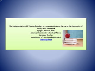 The implementation of i2 Flex methodology in a language class and the use of the Community of
inquiry (CoI) framework
Fyrigou Antonia, Ph.D.
American Community Schools of Athens
Language Teacher
Coordinator of Languages Department
firigout@acs.gr
 