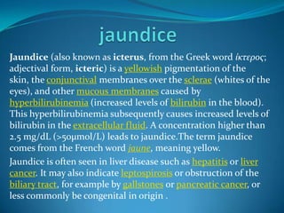 Jaundice (also known as icterus, from the Greek word ίκτερος;
adjectival form, icteric) is a yellowish pigmentation of the
skin, the conjunctival membranes over the sclerae (whites of the
eyes), and other mucous membranes caused by
hyperbilirubinemia (increased levels of bilirubin in the blood).
This hyperbilirubinemia subsequently causes increased levels of
bilirubin in the extracellular fluid. A concentration higher than
2.5 mg/dL (>50µmol/L) leads to jaundice.The term jaundice
comes from the French word jaune, meaning yellow.
Jaundice is often seen in liver disease such as hepatitis or liver
cancer. It may also indicate leptospirosis or obstruction of the
biliary tract, for example by gallstones or pancreatic cancer, or
less commonly be congenital in origin .

 