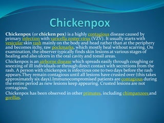 Chickenpox (or chicken pox) is a highly contagious disease caused by
primary infection with varicella zoster virus (VZV). It usually starts with
vesicular skin rash mainly on the body and head rather than at the periphery
and becomes itchy, raw pockmarks, which mostly heal without scarring. On
examination, the observer typically finds skin lesions at various stages of
healing and also ulcers in the oral cavity and tonsil areas.
Chickenpox is an airborne disease which spreads easily through coughing or
sneezing of ill individuals or through direct contact with secretions from the
rash. A person with chickenpox is infectious one to two days before the rash
appears.They remain contagious until all lesions have crusted over (this takes
approximately six days).Immunocompromised patients are contagious during
the entire period as new lesions keep appearing. Crusted lesions are not
contagious.
Chickenpox has been observed in other primates, including chimpanzees and
gorillas.

 