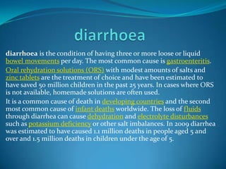 diarrhoea is the condition of having three or more loose or liquid
bowel movements per day. The most common cause is gastroenteritis.
Oral rehydration solutions (ORS) with modest amounts of salts and
zinc tablets are the treatment of choice and have been estimated to
have saved 50 million children in the past 25 years. In cases where ORS
is not available, homemade solutions are often used.
It is a common cause of death in developing countries and the second
most common cause of infant deaths worldwide. The loss of fluids
through diarrhea can cause dehydration and electrolyte disturbances
such as potassium deficiency or other salt imbalances. In 2009 diarrhea
was estimated to have caused 1.1 million deaths in people aged 5 and
over and 1.5 million deaths in children under the age of 5.

 