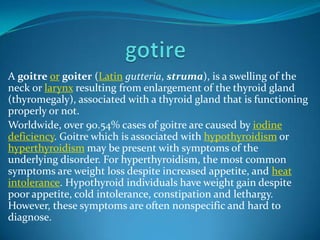 A goitre or goiter (Latin gutteria, struma), is a swelling of the
neck or larynx resulting from enlargement of the thyroid gland
(thyromegaly), associated with a thyroid gland that is functioning
properly or not.
Worldwide, over 90.54% cases of goitre are caused by iodine
deficiency. Goitre which is associated with hypothyroidism or
hyperthyroidism may be present with symptoms of the
underlying disorder. For hyperthyroidism, the most common
symptoms are weight loss despite increased appetite, and heat
intolerance. Hypothyroid individuals have weight gain despite
poor appetite, cold intolerance, constipation and lethargy.
However, these symptoms are often nonspecific and hard to
diagnose.

 
