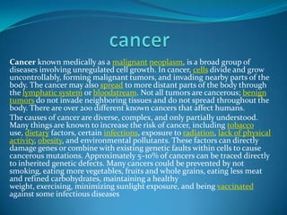 Cancer known medically as a malignant neoplasm, is a broad group of
diseases involving unregulated cell growth. In cancer, cells divide and grow
uncontrollably, forming malignant tumors, and invading nearby parts of the
body. The cancer may also spread to more distant parts of the body through
the lymphatic system or bloodstream. Not all tumors are cancerous; benign
tumors do not invade neighboring tissues and do not spread throughout the
body. There are over 200 different known cancers that affect humans.
The causes of cancer are diverse, complex, and only partially understood.
Many things are known to increase the risk of cancer, including tobacco
use, dietary factors, certain infections, exposure to radiation, lack of physical
activity, obesity, and environmental pollutants. These factors can directly
damage genes or combine with existing genetic faults within cells to cause
cancerous mutations. Approximately 5–10% of cancers can be traced directly
to inherited genetic defects. Many cancers could be prevented by not
smoking, eating more vegetables, fruits and whole grains, eating less meat
and refined carbohydrates, maintaining a healthy
weight, exercising, minimizing sunlight exposure, and being vaccinated
against some infectious diseases

 