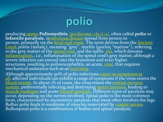 producing apnea Poliomyelitis /poʊlioʊmaɪəlaɪtɪs/, often called polio or
infantile paralysis, isinfectious disease spread from person to
person, primarily via the fecal-oral route. The term derives from the Ancient
Greek poliós (πολιός), meaning "grey", myelós (µυελός “marrow”), referring
to the grey matter of the spinal cord, and the suffix -itis, which denotes
inflammation., i.e., inflammation of the spinal cord’s grey matter, although a
severe infection can extend into the brainstem and even higher
structures, resulting in polioencephalitis, an acute, viral, that requires
mechanical assistance such as an iron lung.
Although approximately 90% of polio infections cause no symptoms at
all, affected individuals can exhibit a range of symptoms if the virus enters the
blood stream. In about 1% of cases, the virus enters the central nervous
system, preferentially infecting and destroying motor neurons, leading to
muscle weakness and acute flaccid paralysis. Different types of paralysis may
occur, depending on the nerves involved. Spinal polio is the most common
form, characterized by asymmetric paralysis that most often involves the legs.
Bulbar polio leads to weakness of muscles innervated by cranial nerves.
Bulbospinal polio is a combination of bulbar and spinal paralysis.

 