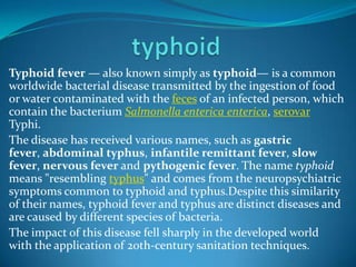 Typhoid fever — also known simply as typhoid— is a common
worldwide bacterial disease transmitted by the ingestion of food
or water contaminated with the feces of an infected person, which
contain the bacterium Salmonella enterica enterica, serovar
Typhi.
The disease has received various names, such as gastric
fever, abdominal typhus, infantile remittant fever, slow
fever, nervous fever and pythogenic fever. The name typhoid
means "resembling typhus" and comes from the neuropsychiatric
symptoms common to typhoid and typhus.Despite this similarity
of their names, typhoid fever and typhus are distinct diseases and
are caused by different species of bacteria.
The impact of this disease fell sharply in the developed world
with the application of 20th-century sanitation techniques.

 