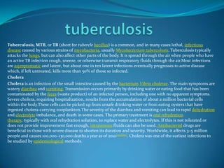 Tuberculosis, MTB, or TB (short for tubercle bacillus) is a common, and in many cases lethal, infectious
disease caused by various strains of mycobacteria, usually Mycobacterium tuberculosis. Tuberculosis typically
attacks the lungs, but can also affect other parts of the body. It is spread through the air when people who have
an active TB infection cough, sneeze, or otherwise transmit respiratory fluids through the air.Most infections
are asymptomatic and latent, but about one in ten latent infections eventually progresses to active disease
which, if left untreated, kills more than 50% of those so infected.
Cholera
Cholera is an infection of the small intestine caused by the bacterium Vibrio cholerae. The main symptoms are
watery diarrhea and vomiting. Transmission occurs primarily by drinking water or eating food that has been
contaminated by the feces (waste product) of an infected person, including one with no apparent symptoms.
Severe cholera, requiring hospitalization, results from the accumulation of about a million bacterial cells
within the body.These cells can be picked up from unsafe drinking water or from eating oysters that have
ingested cholera-carrying zooplankton.The severity of the diarrhea and vomiting can lead to rapid dehydration
and electrolyte imbalance, and death in some cases. The primary treatment is oral rehydration
therapy, typically with oral rehydration solution, to replace water and electrolytes. If this is not tolerated or
does not provide improvement fast enough, intravenous fluids can also be used. Antibacterial drugs are
beneficial in those with severe disease to shorten its duration and severity. Worldwide, it affects 3–5 million
people and causes 100,000–130,000 deaths a year as of 2010[update]. Cholera was one of the earliest infections to
be studied by epidemiological methods.

 