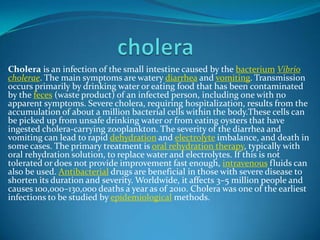 Cholera is an infection of the small intestine caused by the bacterium Vibrio
cholerae. The main symptoms are watery diarrhea and vomiting. Transmission
occurs primarily by drinking water or eating food that has been contaminated
by the feces (waste product) of an infected person, including one with no
apparent symptoms. Severe cholera, requiring hospitalization, results from the
accumulation of about a million bacterial cells within the body.These cells can
be picked up from unsafe drinking water or from eating oysters that have
ingested cholera-carrying zooplankton. The severity of the diarrhea and
vomiting can lead to rapid dehydration and electrolyte imbalance, and death in
some cases. The primary treatment is oral rehydration therapy, typically with
oral rehydration solution, to replace water and electrolytes. If this is not
tolerated or does not provide improvement fast enough, intravenous fluids can
also be used. Antibacterial drugs are beneficial in those with severe disease to
shorten its duration and severity. Worldwide, it affects 3–5 million people and
causes 100,000–130,000 deaths a year as of 2010. Cholera was one of the earliest
infections to be studied by epidemiological methods.

 
