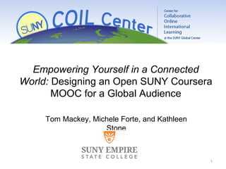 1
Tom Mackey, Ph.D.
Dean
Center for Distance Learning
SUNY Empire State College
Tom Mackey, Michele Forte, and Kathleen
Stone
Empowering Yourself in a Connected
World: Designing an Open SUNY Coursera
MOOC for a Global Audience
 
