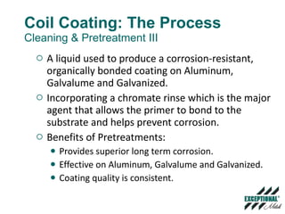 Coil Coating: The Process Cleaning & Pretreatment III A liquid used to produce a corrosion-resistant, organically bonded coating on Aluminum, Galvalume and Galvanized. Incorporating a chromate rinse which is the major agent that allows the primer to bond to the substrate and helps prevent corrosion.  Benefits of Pretreatments: Provides superior long term corrosion. Effective on Aluminum, Galvalume and Galvanized. Coating quality is consistent. 