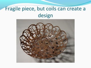 Fragile piece, but coils can create a
design
 
