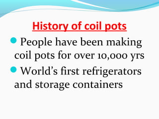 History of coil pots
People have been making
coil pots for over 10,000 yrs
World’s first refrigerators
and storage containers
 