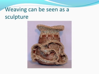 Weaving can be seen as a
sculpture
 