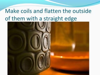 Make coils and flatten the outside
of them with a straight edge
 