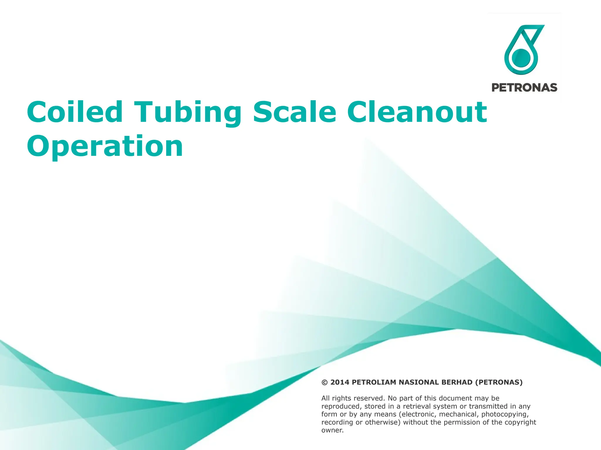 Presentation Title (acronym) ;
Division – Name/OPU/HCU/BU (acronym) ;
Name of Presenter ©Petroliam Nasional Berhad (PETRONAS) 2014 1
© 2014 PETROLIAM NASIONAL BERHAD (PETRONAS)
All rights reserved. No part of this document may be
reproduced, stored in a retrieval system or transmitted in any
form or by any means (electronic, mechanical, photocopying,
recording or otherwise) without the permission of the copyright
owner.
Coiled Tubing Scale Cleanout
Operation
 