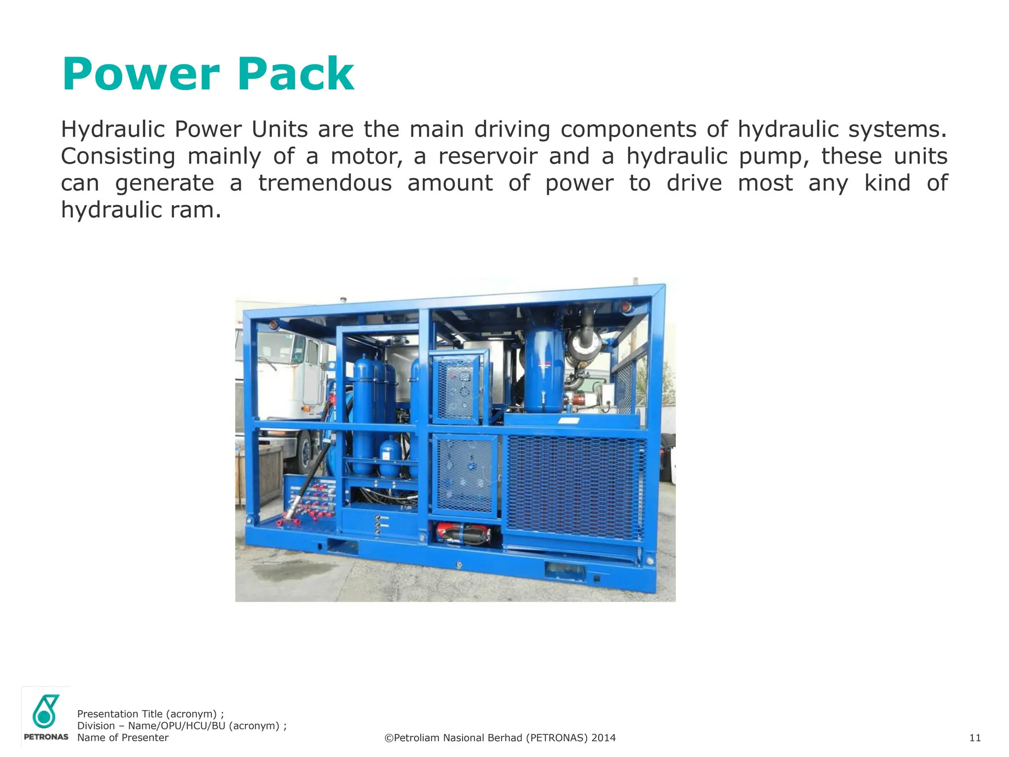 Presentation Title (acronym) ;
Division – Name/OPU/HCU/BU (acronym) ;
Name of Presenter ©Petroliam Nasional Berhad (PETRONAS) 2014 11
Hydraulic Power Units are the main driving components of hydraulic systems.
Consisting mainly of a motor, a reservoir and a hydraulic pump, these units
can generate a tremendous amount of power to drive most any kind of
hydraulic ram.
Power Pack
 