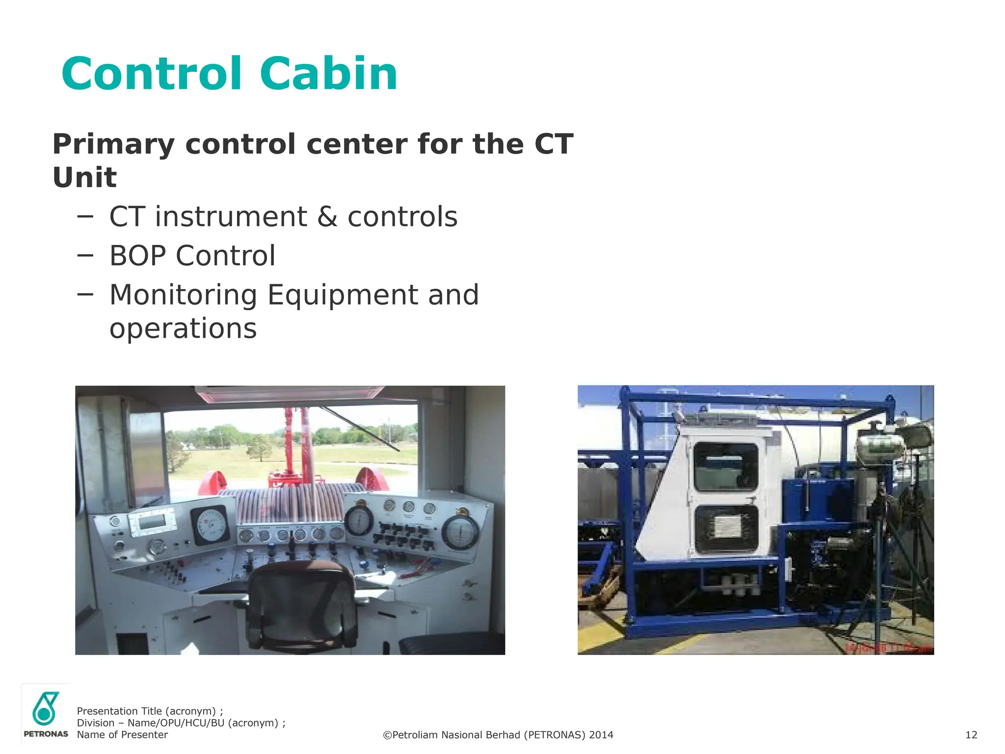 Presentation Title (acronym) ;
Division – Name/OPU/HCU/BU (acronym) ;
Name of Presenter ©Petroliam Nasional Berhad (PETRONAS) 2014 12
Control Cabin
Primary control center for the CT
Unit
– CT instrument & controls
– BOP Control
– Monitoring Equipment and
operations
 