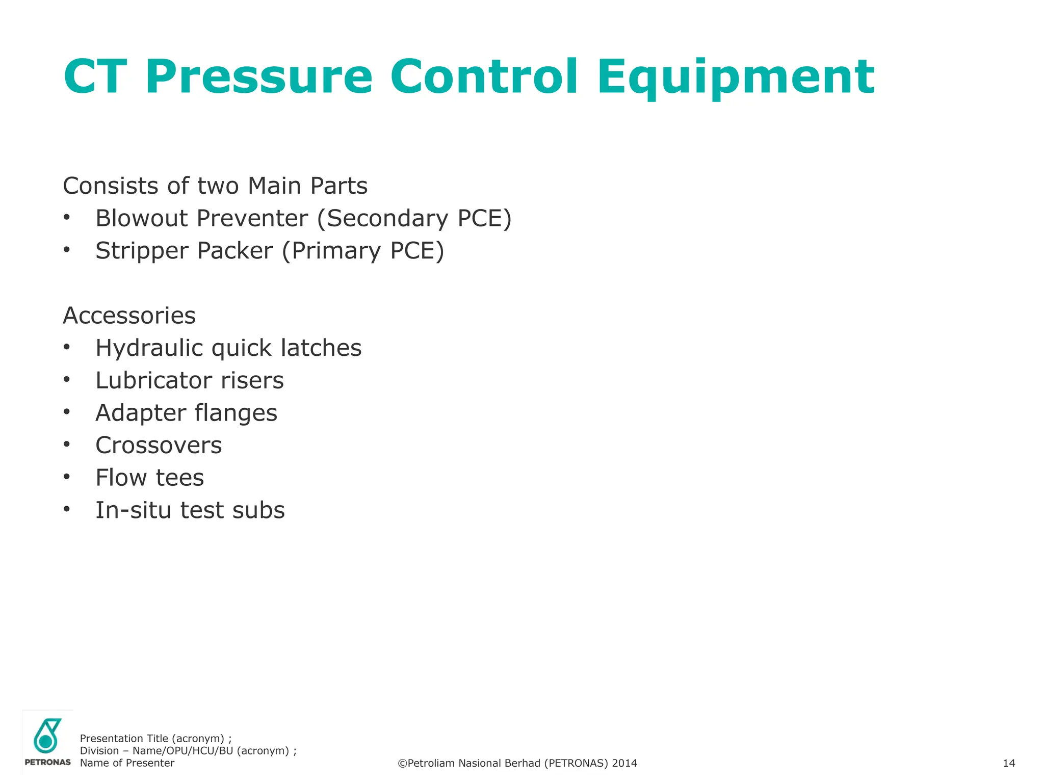 Presentation Title (acronym) ;
Division – Name/OPU/HCU/BU (acronym) ;
Name of Presenter ©Petroliam Nasional Berhad (PETRONAS) 2014 14
Consists of two Main Parts
• Blowout Preventer (Secondary PCE)
• Stripper Packer (Primary PCE)
Accessories
• Hydraulic quick latches
• Lubricator risers
• Adapter flanges
• Crossovers
• Flow tees
• In-situ test subs
CT Pressure Control Equipment
 