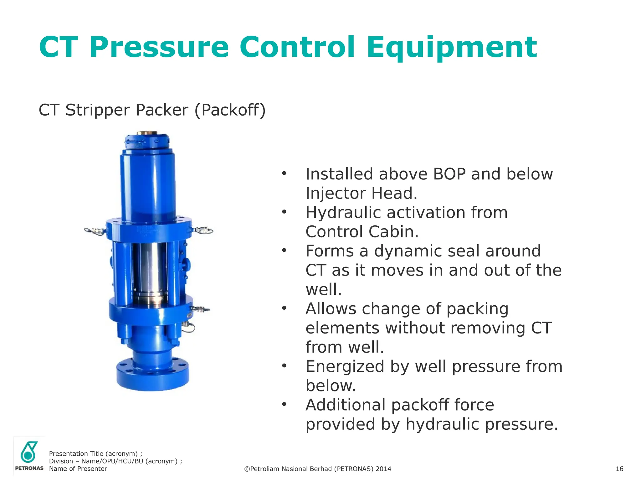Presentation Title (acronym) ;
Division – Name/OPU/HCU/BU (acronym) ;
Name of Presenter ©Petroliam Nasional Berhad (PETRONAS) 2014 16
CT Stripper Packer (Packoff)
CT Pressure Control Equipment
• Installed above BOP and below
Injector Head.
• Hydraulic activation from
Control Cabin.
• Forms a dynamic seal around
CT as it moves in and out of the
well.
• Allows change of packing
elements without removing CT
from well.
• Energized by well pressure from
below.
• Additional packoff force
provided by hydraulic pressure.
 