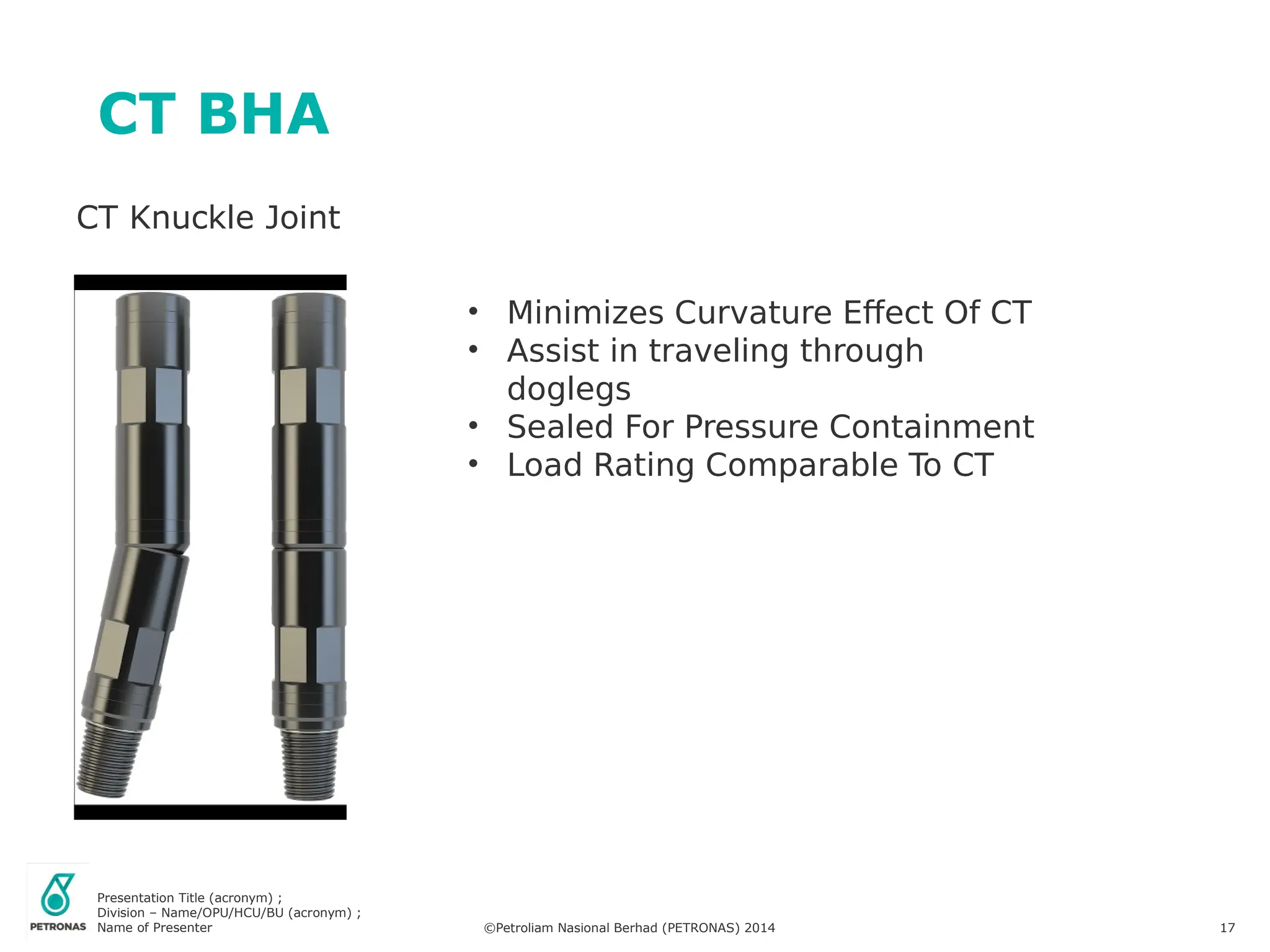 Presentation Title (acronym) ;
Division – Name/OPU/HCU/BU (acronym) ;
Name of Presenter ©Petroliam Nasional Berhad (PETRONAS) 2014 17
CT BHA
CT Knuckle Joint
• Minimizes Curvature Effect Of CT
• Assist in traveling through
doglegs
• Sealed For Pressure Containment
• Load Rating Comparable To CT
 