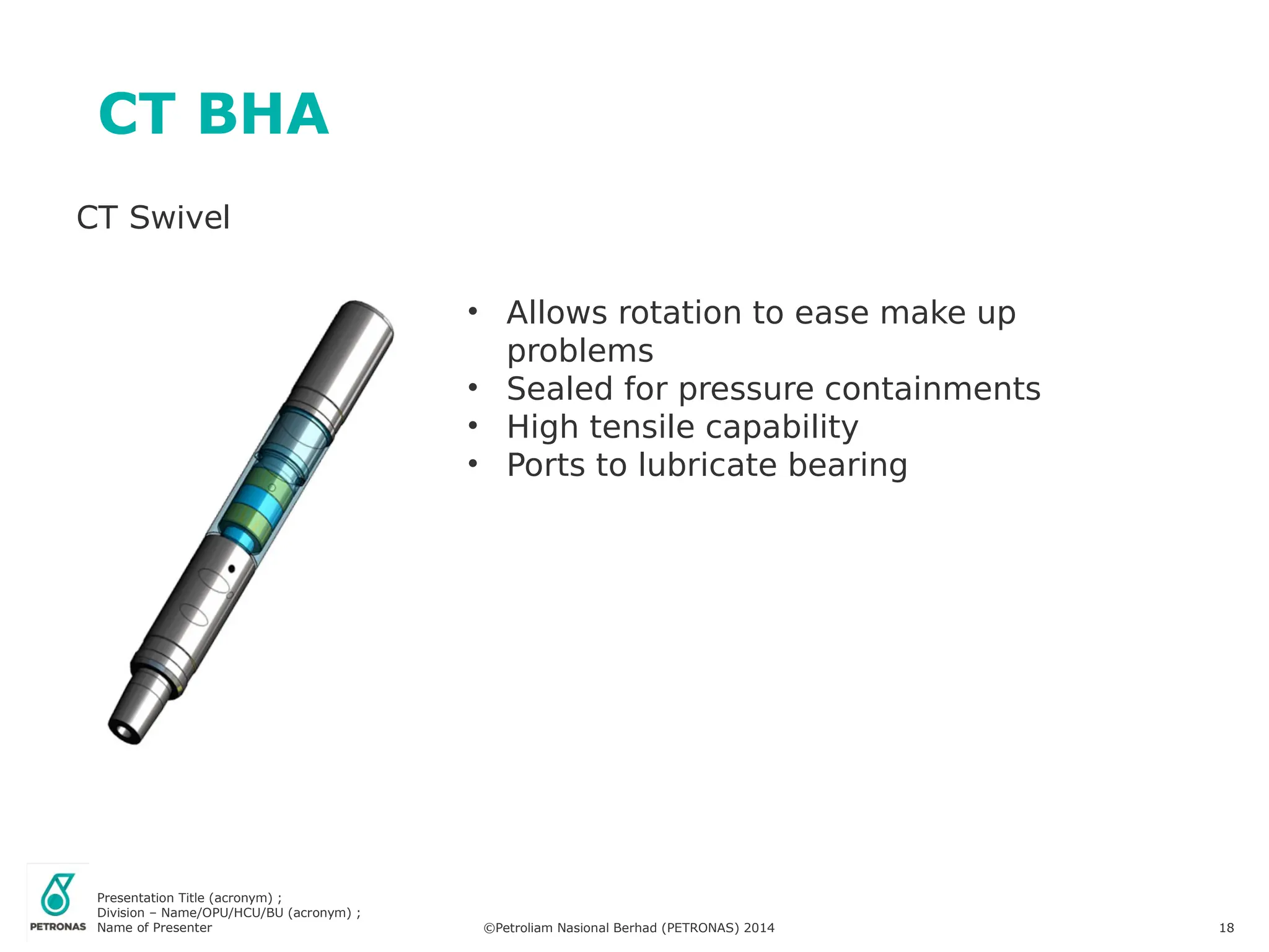 Presentation Title (acronym) ;
Division – Name/OPU/HCU/BU (acronym) ;
Name of Presenter ©Petroliam Nasional Berhad (PETRONAS) 2014 18
CT BHA
CT Swivel
• Allows rotation to ease make up
problems
• Sealed for pressure containments
• High tensile capability
• Ports to lubricate bearing
 