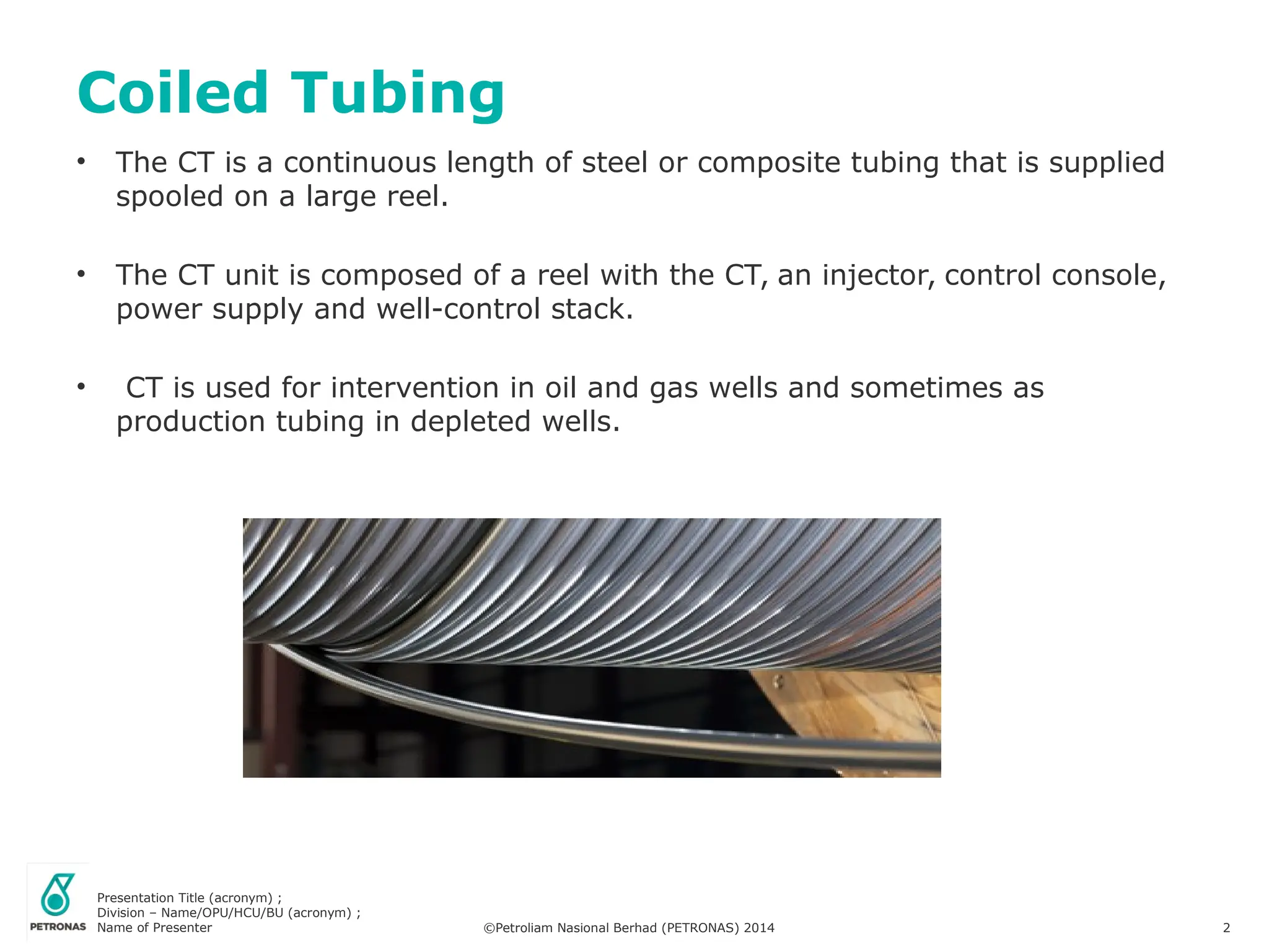 Presentation Title (acronym) ;
Division – Name/OPU/HCU/BU (acronym) ;
Name of Presenter ©Petroliam Nasional Berhad (PETRONAS) 2014 2
• The CT is a continuous length of steel or composite tubing that is supplied
spooled on a large reel.
• The CT unit is composed of a reel with the CT, an injector, control console,
power supply and well-control stack.
• CT is used for intervention in oil and gas wells and sometimes as
production tubing in depleted wells.
Coiled Tubing
 