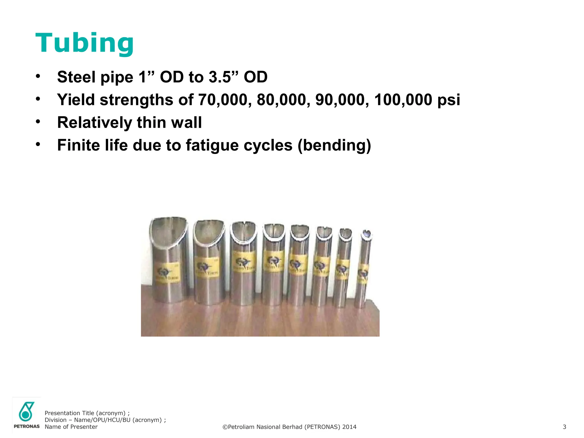 Presentation Title (acronym) ;
Division – Name/OPU/HCU/BU (acronym) ;
Name of Presenter ©Petroliam Nasional Berhad (PETRONAS) 2014 3
• Steel pipe 1” OD to 3.5” OD
• Yield strengths of 70,000, 80,000, 90,000, 100,000 psi
• Relatively thin wall
• Finite life due to fatigue cycles (bending)
Tubing
 