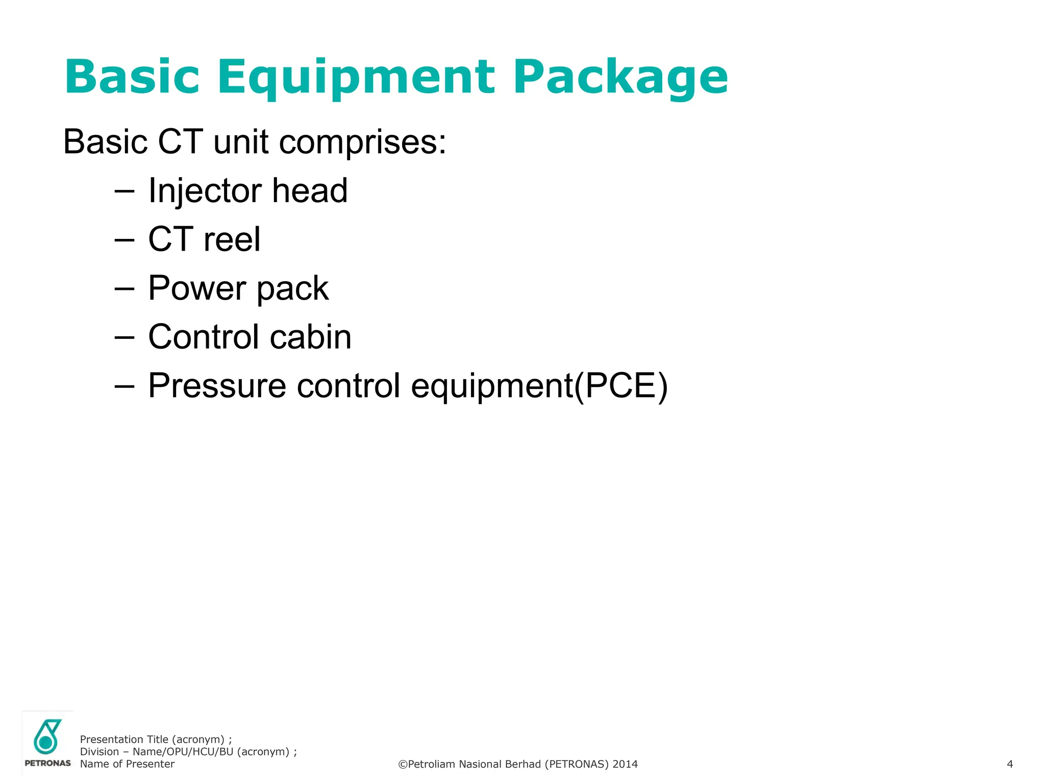 Presentation Title (acronym) ;
Division – Name/OPU/HCU/BU (acronym) ;
Name of Presenter ©Petroliam Nasional Berhad (PETRONAS) 2014 4
Basic CT unit comprises:
– Injector head
– CT reel
– Power pack
– Control cabin
– Pressure control equipment(PCE)
Basic Equipment Package
 