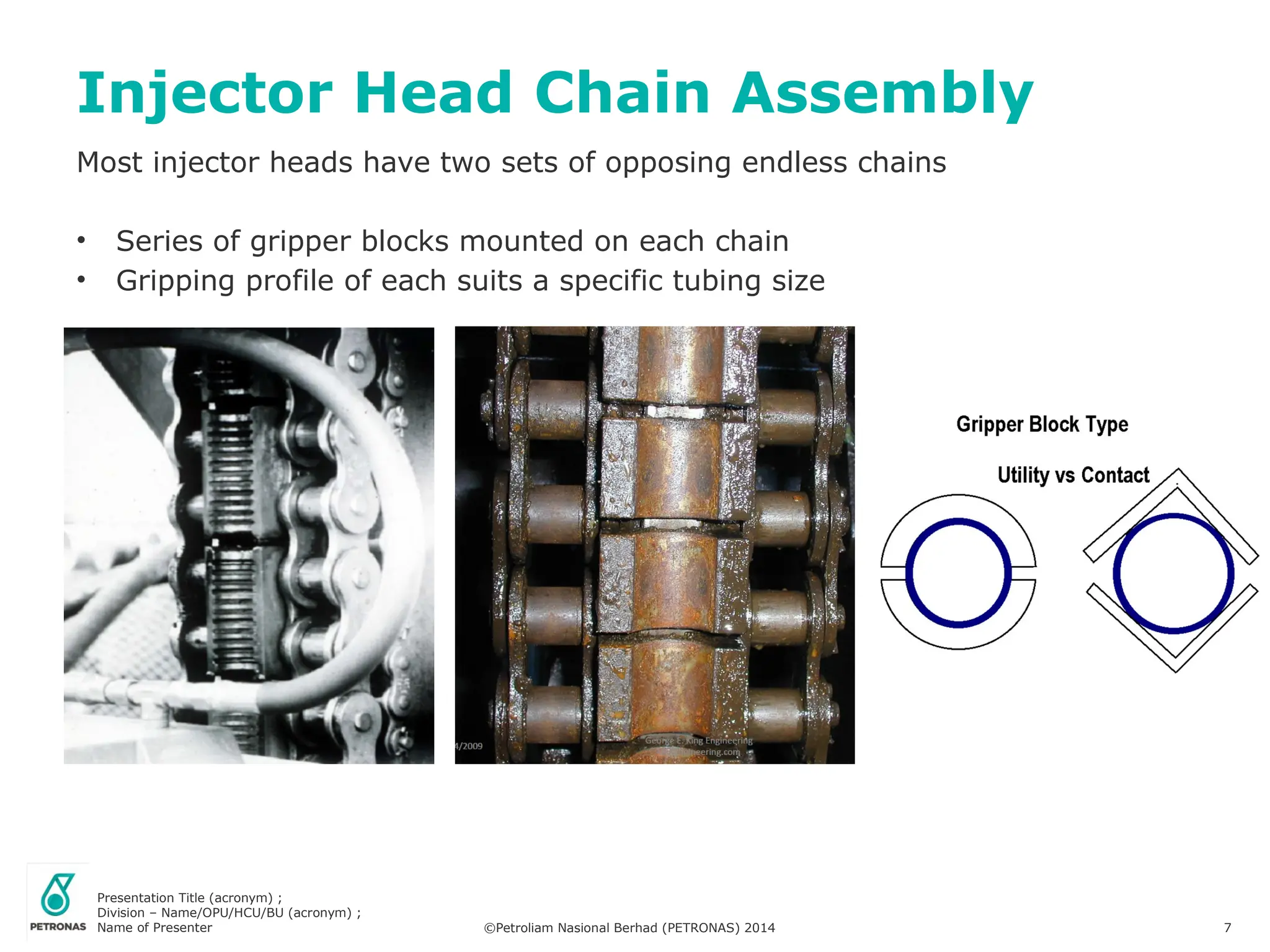 Presentation Title (acronym) ;
Division – Name/OPU/HCU/BU (acronym) ;
Name of Presenter ©Petroliam Nasional Berhad (PETRONAS) 2014 7
Most injector heads have two sets of opposing endless chains
• Series of gripper blocks mounted on each chain
• Gripping profile of each suits a specific tubing size
Injector Head Chain Assembly
 