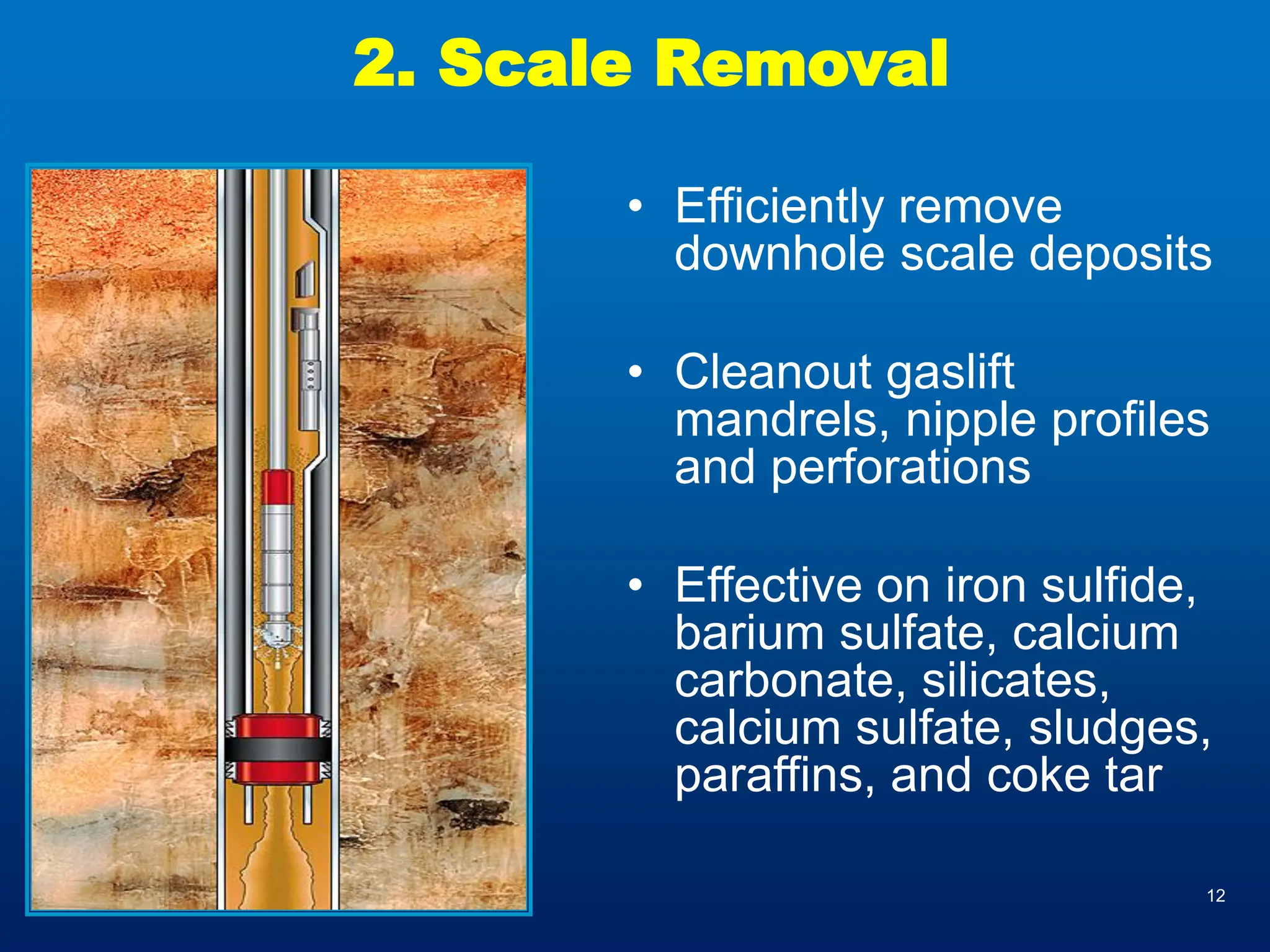 12
2. Scale Removal
• Efficiently remove
downhole scale deposits
• Cleanout gaslift
mandrels, nipple profiles
and perforations
• Effective on iron sulfide,
barium sulfate, calcium
carbonate, silicates,
calcium sulfate, sludges,
paraffins, and coke tar
 