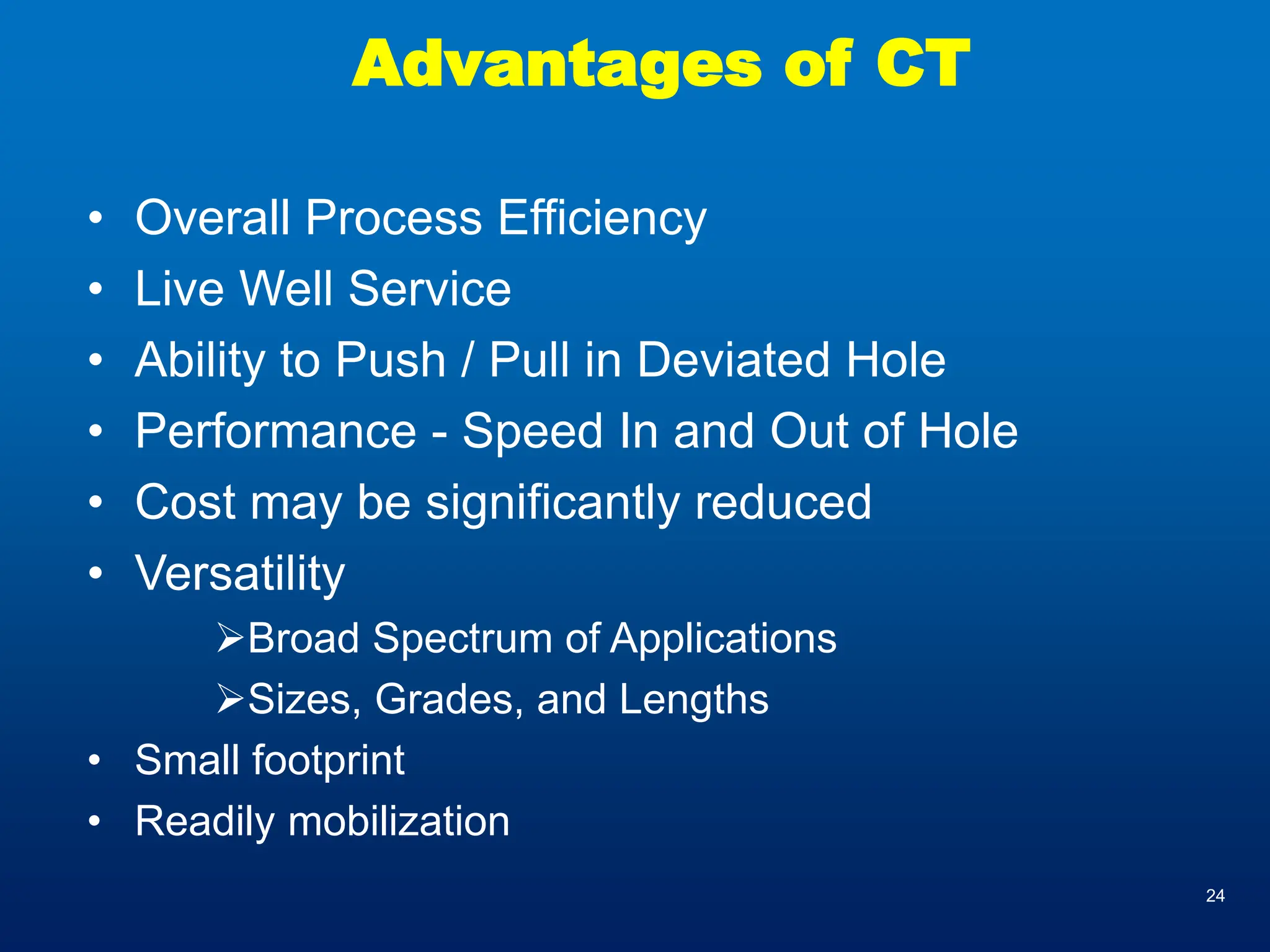 24
Advantages of CT
• Overall Process Efficiency
• Live Well Service
• Ability to Push / Pull in Deviated Hole
• Performance - Speed In and Out of Hole
• Cost may be significantly reduced
• Versatility
➢Broad Spectrum of Applications
➢Sizes, Grades, and Lengths
• Small footprint
• Readily mobilization
 