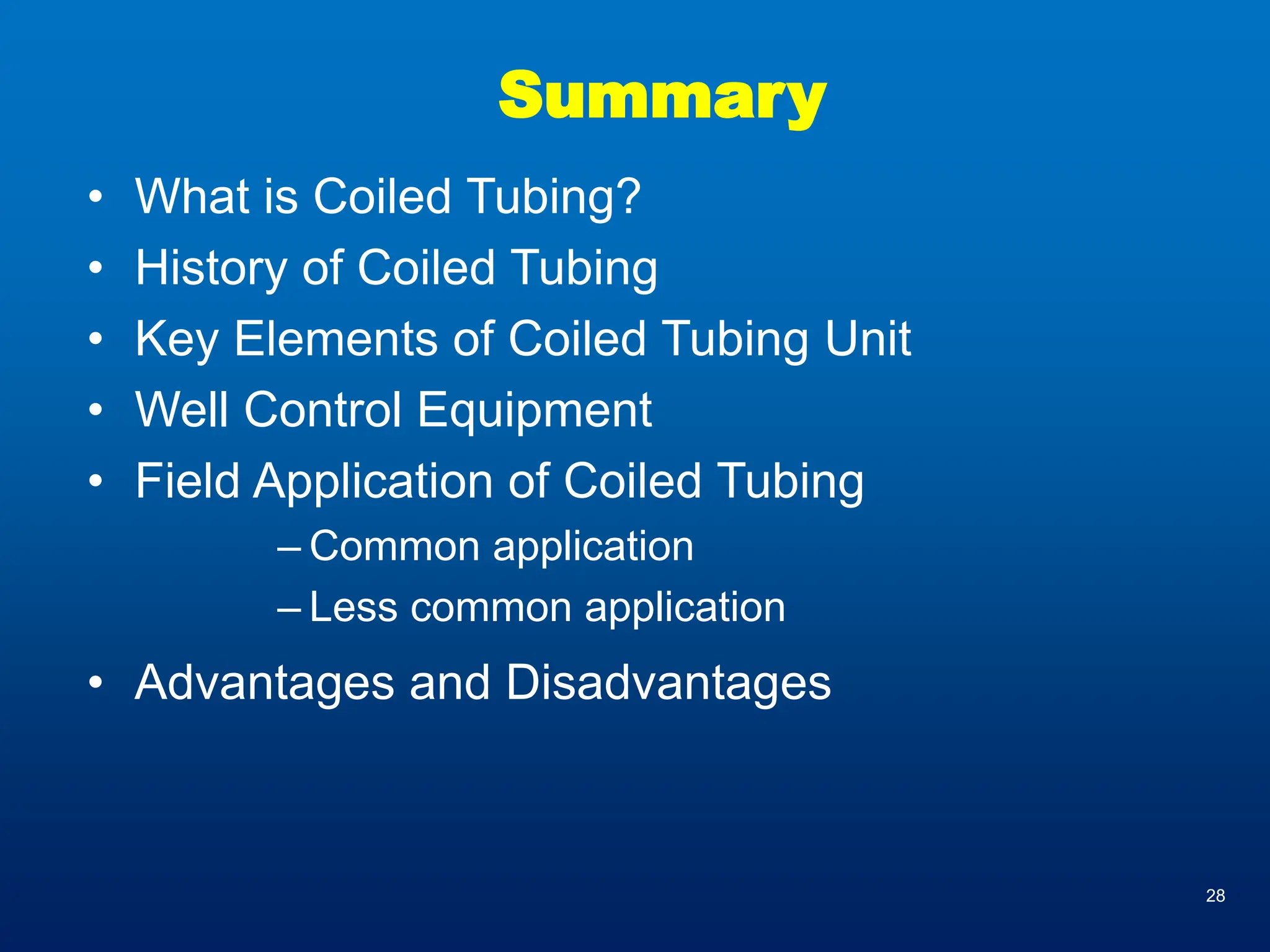 28
Summary
• What is Coiled Tubing?
• History of Coiled Tubing
• Key Elements of Coiled Tubing Unit
• Well Control Equipment
• Field Application of Coiled Tubing
– Common application
– Less common application
• Advantages and Disadvantages
 