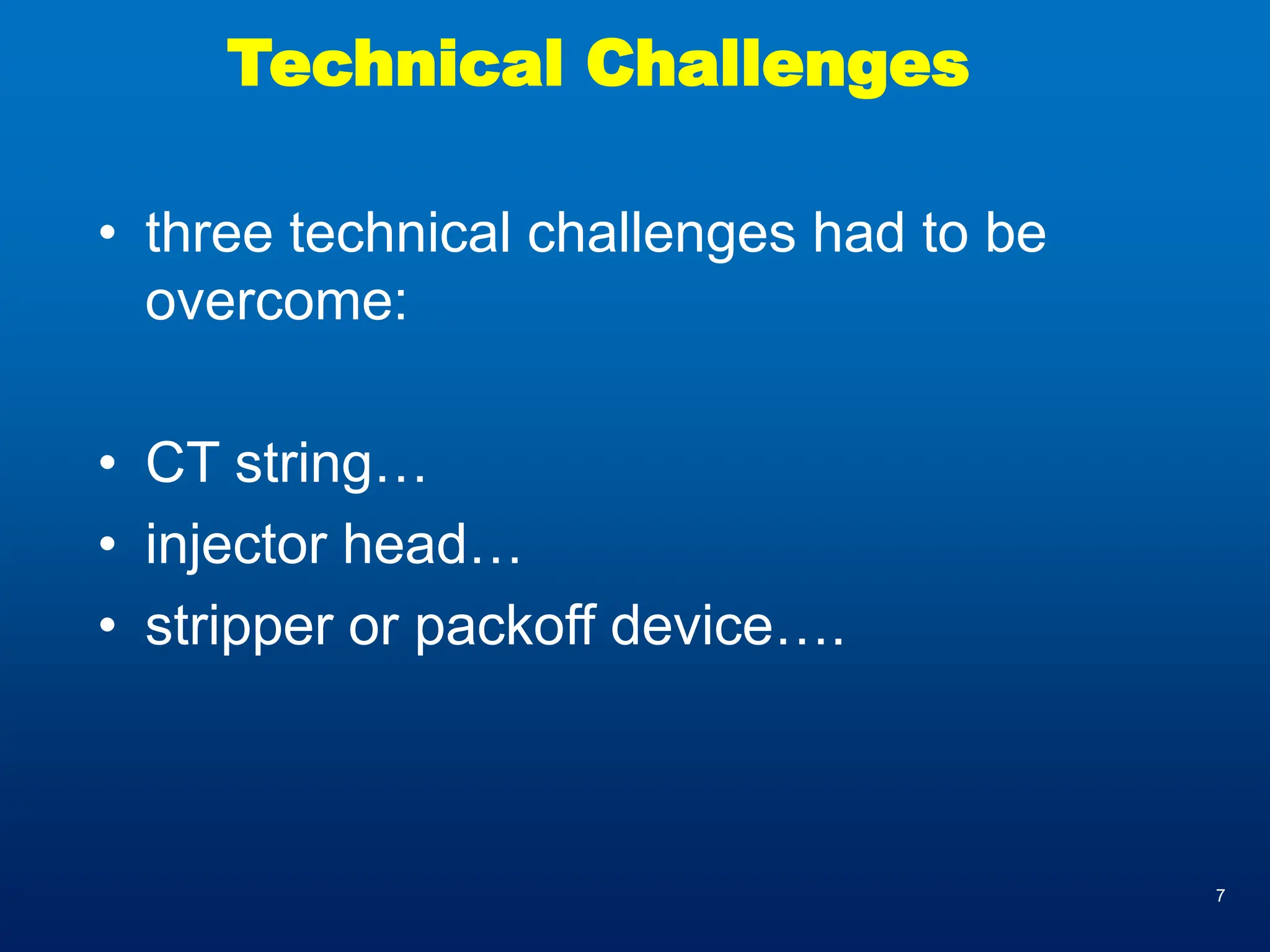 7
Technical Challenges
• three technical challenges had to be
overcome:
• CT string…
• injector head…
• stripper or packoff device….
 