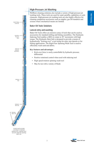 Well
Cleaning
9
A lateral wash assembly
consisting of a Hydraulic
Indexing Tool, a Hydraulic Bent
Sub and a High-Flow Spinning
Wash Tool.
Spinning
Wash Tool
Hydraulic
Bent Sub
Indexing
Tool
Universal
Hydraulic
Disconnect
Dual Back
Pressure
Valve
Coiled Tubing
Connector
High-Pressure Jet Washing
Wellbore cleaning solutions also include a variety of high-pressure jet
washing tools. These tools are used for sand, paraffin, asphaltine or scale
cleanouts. High-pressure jet washing tools are also highly effective for
cleaning completion accessories such as nipples, gas lift mandrels and
screens where mechanical means are limited.
Baker Oil Tools Solutions
Lateral entry and washing
Baker Oil Tools offers an extensive array of tools that can be used as
accessories for standard milling and fishing assemblies. The Hydraulic
Indexing Tool enables a BHA to rotate in 30° increments with high
torque. The Hydraulic Bent Sub is designed to provide a means of
hydraulically “kicking over” a tool string for entry into laterals or for
fishing applications. The High-Flow Spinning Wash Tool is used to
efficiently wash sand and debris.
Key features and advantages
• Kick-over force is easily controllable by hydraulic pressure
differential
• Positive rotational control when used with indexing tool
• High speed rotation spinning wash tool
• May be run with a variety of fluids
 