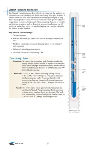 Case History Texas
Objective: To remove barium sulfate scale from the production
tubing and perforated interval in a gas well where pre-
vious bailer attempts were unsuccessful. Production in
the well had steadily declined to 140 Mcf/day and 600
psi wellhead pressure.
CT Solution: A 1-1/4 in. OD Vortech Pulsating Jetting Tool on
1-1/4 in. OD coiled tubing was selected to clean out
the barium sulfate scale. To ensure the fill would
return to surface and reduce the hydrostatic pressure
acting on the reservoir, a water / nitrogen mixture was
used.
Result: The cyclic stress waves generated by the action cre-
ated by the Vortech Pulsating Jetting Tool, combined
with the water medium, broke up the scale. The scale
was successfully removed and production increased to
5 MMscf with a 2,600 psi wellhead pressure.
10
Vortech
Pulsating
Jetting
Tool
Dual Back
Pressure
Valve
Internal
Coiled
Tubing
Connector
Coiled
Tubing
Wellbore Cleanout and
Reservoir Stimulation
Vortech Pulsating Jetting Tool
The Vortech Pulsating Jetting Tool effectively cleans out the wellbore or
stimulates the reservoir using the fluidic oscillating principle. A vortex is
formed inside the tool, which produces oscillating pulses upon exiting.
These pulses produce sonic stress waves that have a far greater effective
range than a common jetting nozzle. Non-damaging cleanout of complex
and delicate structures such as downhole screens, installations, gas lift
mandrels, and sliding sleeves is possible because the cleaning radius is
not limited by tool standoff.
Key features and advantages
• No moving parts
• Pulsates any fluid, gas, or mixture such as nitrogen, water and/or
acid
• Produces sonic stress waves so cleaning radius is not limited by
tool geometry
• Effectively stimulates the reservoir
• Available flush with coiled tubing OD
 