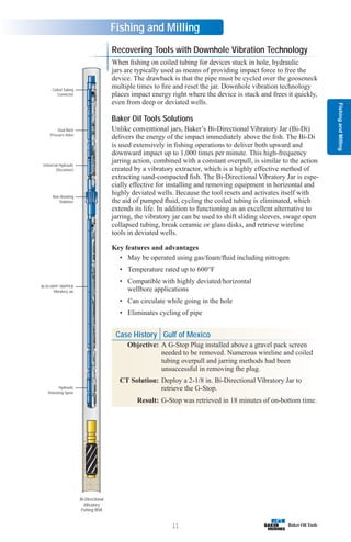 Fishing
and
Milling
11
Fishing and Milling
Recovering Tools with Downhole Vibration Technology
When fishing on coiled tubing for devices stuck in hole, hydraulic
jars are typically used as means of providing impact force to free the
device. The drawback is that the pipe must be cycled over the gooseneck
multiple times to fire and reset the jar. Downhole vibration technology
places impact energy right where the device is stuck and frees it quickly,
even from deep or deviated wells.
Baker Oil Tools Solutions
Unlike conventional jars, Baker’s Bi-Directional Vibratory Jar (Bi-Di)
delivers the energy of the impact immediately above the fish. The Bi-Di
is used extensively in fishing operations to deliver both upward and
downward impact up to 1,000 times per minute. This high-frequency
jarring action, combined with a constant overpull, is similar to the action
created by a vibratory extractor, which is a highly effective method of
extracting sand-compacted fish. The Bi-Directional Vibratory Jar is espe-
cially effective for installing and removing equipment in horizontal and
highly deviated wells. Because the tool resets and activates itself with
the aid of pumped fluid, cycling the coiled tubing is eliminated, which
extends its life. In addition to functioning as an excellent alternative to
jarring, the vibratory jar can be used to shift sliding sleeves, swage open
collapsed tubing, break ceramic or glass disks, and retrieve wireline
tools in deviated wells.
Key features and advantages
• May be operated using gas/foam/fluid including nitrogen
• Temperature rated up to 600°F
• Compatible with highly deviated/horizontal
wellbore applications
• Can circulate while going in the hole
• Eliminates cycling of pipe
Hydraulic
Releasing Spear
Bi-Di HIPP-TRIPPER
Vibratory Jar
Non-Rotating
Stabilizer
Universal Hydraulic
Disconnect
Dual Back
Pressure Valve
Coiled Tubing
Connector
Bi-Directional
Vibratory
Fishing BHA
Case History Gulf of Mexico
Objective: A G-Stop Plug installed above a gravel pack screen
needed to be removed. Numerous wireline and coiled
tubing overpull and jarring methods had been
unsuccessful in removing the plug.
CT Solution: Deploy a 2-1/8 in. Bi-Directional Vibratory Jar to
retrieve the G-Stop.
Result: G-Stop was retrieved in 18 minutes of on-bottom time.
 