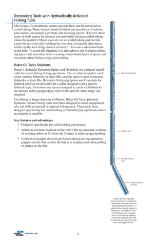 12
A Baker Oil Tools Hydraulic
Release Overshot is combined in
a bottomhole assembly with other
hydraulically actuated tools to
enable fishing through tubing in a
larger bore. This BHA can locate
a small fishing neck in a larger
bore by activating the Indexing
Tool and the Hydraulic Bent Sub
to systematically search the larger
bore and engage the fish.
Motorhead Assembly
Indexing Tool
Hydraulic Knuckle
Joint
Hydraulic Release
Overshot
Recovering Tools with Hydraulically Activated
Fishing Tools
Most types of conventional spears and overshots can be conveyed on
coiled tubing. These include standard basket and spiral-type overshots,
kelo sockets, mousetrap overshots, and releasing spears. However, these
types of tools cannot be released conventionally because coiled tubing
cannot be rotated. If these tools are run on coiled tubing and the fish
cannot be retrieved after latching the overshot, a hydraulic disconnect
farther up the tool string must be activated. This leaves additional tools
in the hole. To avoid this situation, it is advisable to run hydraulic releas-
ing spears and overshots before running conventional types of spears and
overshots when fishing using coiled tubing.
Baker Oil Tools Solutions
Baker’s Hydraulic Releasing Spears and Overshots are designed specifi-
cally for coiled tubing fishing operations. The overshot is used to catch
either external fishnecks or slick ODs, and the spear is used in internal
fishnecks or slick IDs. Hydraulic Releasing Spears and Overshots for
fishneck profiles are dressed with a collet designed to fit a specific
fishneck type. Overshots and spears designed to catch slick fishnecks
are dressed with a grapple-type collet in the specific catch range size
required.
For fishing in larger-diameter wellbores, Baker Oil Tools' patented
hydraulic release fishing tools have been designed to allow engagement
of a fish with an internal or external fishing neck. These tools were
designed specifically for coiled tubing or threaded pipe operations where
no rotation is possible.
Key features and advantages
• Designed specifically for coiled tubing conveyance
• Ability to circulate fluid out of the end of the tool provides a means
of washing debris or fill from the fishneck to allow proper latching
• Collet-style grapple does not get loaded during jarring operation;
grapple section that catches the fish is in compression when pulling
or jarring on the fish
 