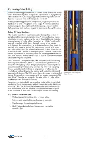 14
Cut and retrieve Coiled Tubing using a
Snipper Overshot.
Recovering Coiled Tubing
When coiled tubing parts in tension, it “necks” down over several inches
at the point where it parted. It is possible for overshots to engage the top
of the parted section, but engaging parted coiled tubing can be difficult
because of residual helix and spring in the coil itself.
When coiled tubing parts are in compression, it typically buckles and
bends over to form a “shepherd's hook” shape. A compression failure
normally requires dressing the coiled tubing using a washover shoe
before running tools such as a Snipper or Continuous Tubing Overshots.
Baker Oil Tools Solutions
The Snipper Overshot is used to remove the damaged top section of
parted coiled tubing remaining in the hole. A catch and cutting mecha-
nism in the overshot washes over the top of the coiled tubing. Once the
required amount of coiled tubing (typically 5 to 10 ft) is “swallowed”,
overpull is applied, which forces the catch grapple to bite into the
coiled tubing. This overpull may be sufficient to free the fish. If not, the
overpull is increased to activate the lower cutting grapple, which cuts
the coiled tubing. Once the snipper has been run, a round fishneck with
a non-restricted ID remains to allow passage of a chemical cutter should
one be required later in the fishing operation. The Snipper Overshot has
also been used as a primary retrieval tool to recover several thousand feet
of coiled tubing in a single trip.
The Continuous Tubing Overshot (CTO) is used to catch coiled tubing
that has parted in the hole. The CTO uses an internal grapple sized to
the coiled tubing being fished. The grapple segments are arranged in a
circumference to provide a nearly complete slip bite. They are spring-
loaded against the coiled tubing, so long sections of tubing can be
washed over without dragging the grapple teeth against the tubing and
causing tooth damage. The CTO moves freely downward over the coiled
tubing. The grapple segments engage with any upward movement of the
tool. The CTO can be run with either threaded tubing or coiled tubing
workstrings when fishing coiled tubing.
Sometimes circulating fluids out around the coiled tubing being fished
can help to free it. In these cases, a High Pressure Packoff (HPP) is run
above the CTO. The HPP can also allow drop balls to be circulated to
seat in circulation subs and hydraulic disconnect tools in the original
BHA. Actuation of these tools can also help to free the stuck tubing.
Key features and advantages
• Modular design for multiple sizes of coiled tubing
• Snipper retrieves coiled tubing above cut in same trip
• May be run on threaded or coiled tubing
• High Pressure Packoff allows high pressure circulation
through a fish
 