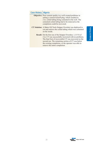 Fishing
and
Milling
15
Case History Algeria
Objective: Poor cement quality in a well created problems in
setting a cement kickoff plug, which resulted in
2 in. coiled tubing being cemented in the well. The
cemented coiled tubing had to be removed so the
completion could be recovered.
CT Solution: A Baker Oil Tools Snipper Overshot was deployed to
cut and retrieve the coiled tubing which was cemented
on the inside.
Result: On the first run of the Snipper Overshot, 1,115 ft of
2 in. CT was successfully recovered with no problems.
The final foot of recoverable CT was recovered on the
second run. The remaining section of CT was below
the existing completion, so the operator was able to
remove the entire completion.
 